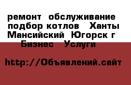 ремонт, обслуживание, подбор котлов - Ханты-Мансийский, Югорск г. Бизнес » Услуги   